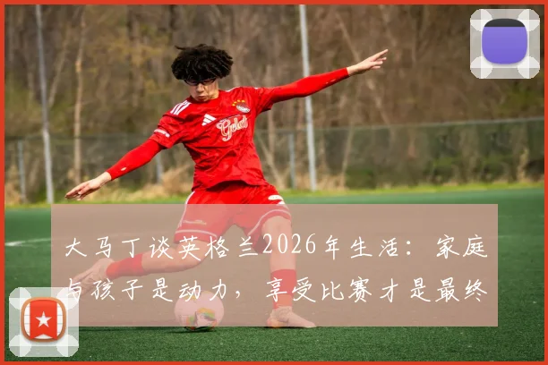 大马丁谈英格兰2026年生活:家庭与孩子是动力,享受比赛才是最终目标