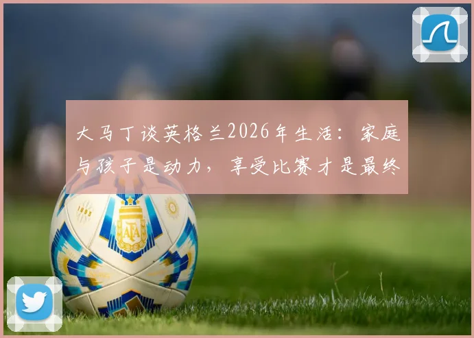 大马丁谈英格兰2026年生活：家庭与孩子是动力，享受比赛才是最终目标