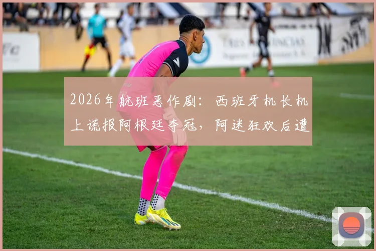 2026年航班恶作剧：西班牙机长机上谎报阿根廷夺冠，阿迷狂欢后遭遇巨大心理落差，事件全过程回顾