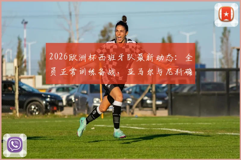 2026欧洲杯西班牙队最新动态：全员正常训练备战，亚马尔与尼科确认首战替补，主教练战术用人解析