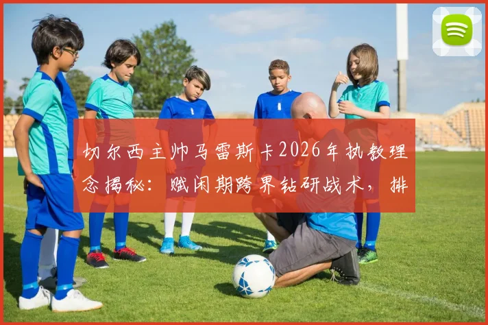 切尔西主帅马雷斯卡2026年执教理念揭秘：赋闲期跨界钻研战术，排球名帅理念如何改造英超