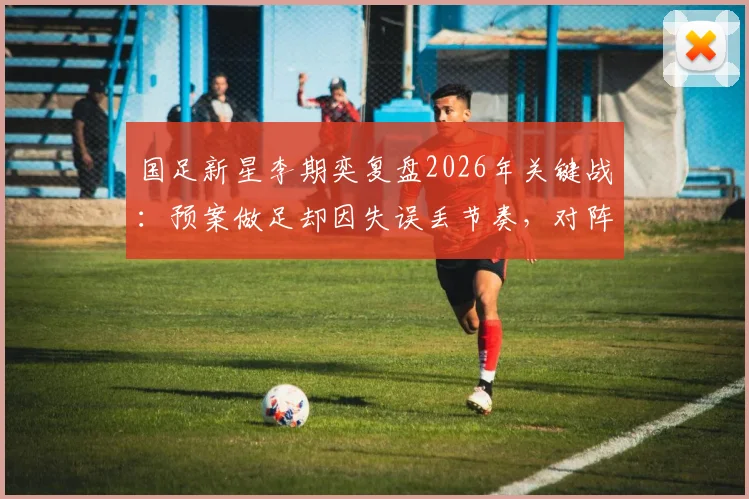 国足新星李期奕复盘2026年关键战：预案做足却因失误丢节奏，对阵南非队的教训与反思
