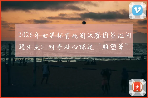 2026年世界杯首轮淘汰赛因签证问题生变:对手核心球迷“雕塑哥”恐缺席,英格兰或意外获利