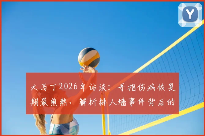 大马丁2026年访谈：手指伤病恢复期最煎熬，解析排人墙事件背后的球队团结精神与更衣室凝聚力