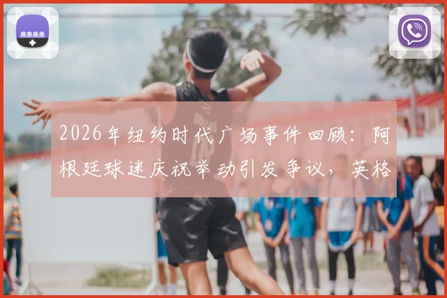 2026年纽约时代广场事件回顾：阿根廷球迷庆祝举动引发争议，英格兰球迷反应与赛事影响分析