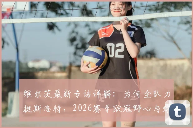 维尔茨最新专访详解:为何全队力挺斯洛特,2026赛季欧冠野心与球队信任基石全解析