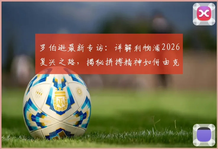罗伯逊最新专访：详解利物浦2026复兴之路，揭秘拼搏精神如何由克洛普锻造