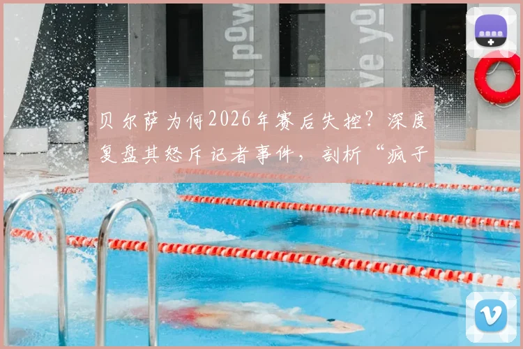 贝尔萨为何2026年赛后失控？深度复盘其怒斥记者事件，剖析“疯子”教练真实性格与执教压力