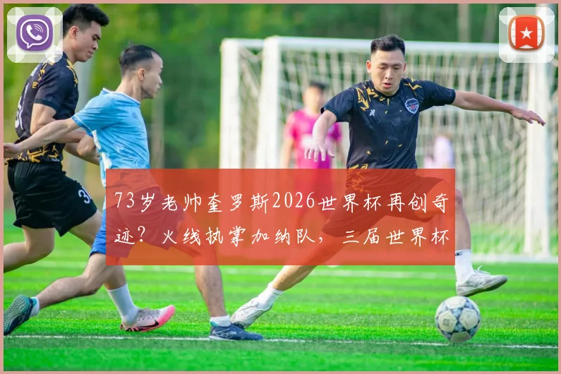 73岁老帅奎罗斯2026世界杯再创奇迹？火线执掌加纳队，三届世界杯的制胜秘诀解析