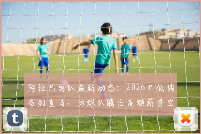 阿拉巴离队最新动态:2026年低调告别皇马,为球队腾出高额薪资空间,影响引援计划解读
