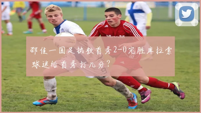 邵佳一国足执教首秀2-0完胜库拉索 球迷给首秀打几分?