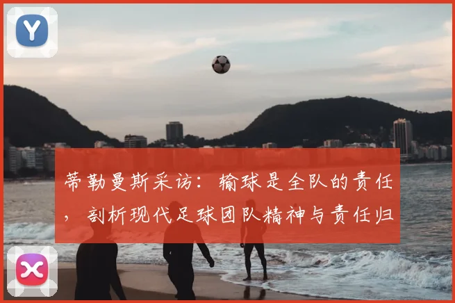 蒂勒曼斯采访:输球是全队的责任,剖析现代足球团队精神与责任归属的现实意义