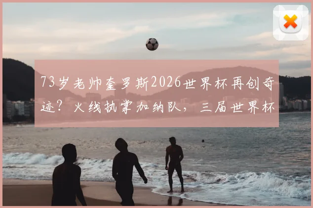 73岁老帅奎罗斯2026世界杯再创奇迹？火线执掌加纳队，三届世界杯的制胜秘诀解析