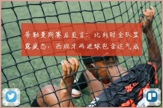 蒂勒曼斯赛后直言:比利时全队显露疲态,西班牙两进球包含运气成分