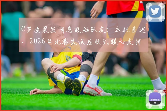 C罗凌晨发消息鼓励队友:本托亲述,2026年比赛失误后收到暖心支持
