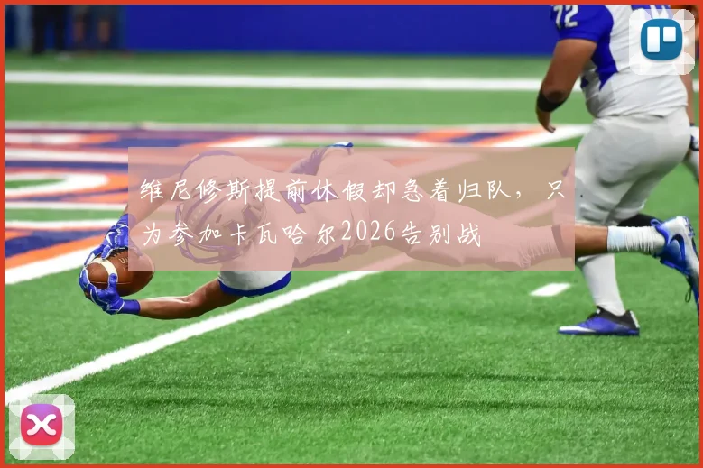 维尼修斯提前休假却急着归队，只为参加卡瓦哈尔2026告别战
