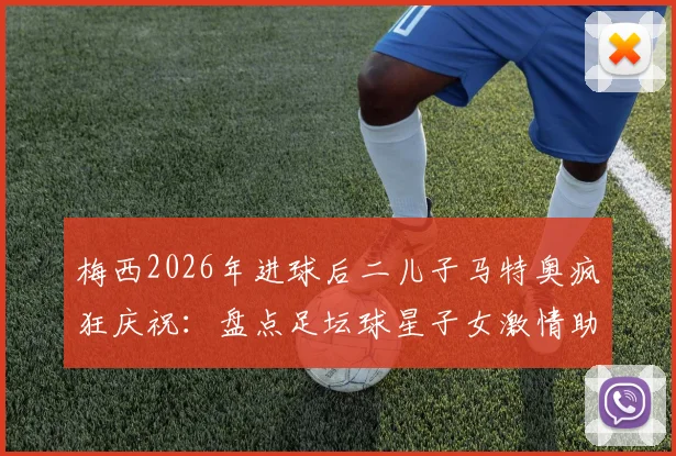 梅西2026年进球后二儿子马特奥疯狂庆祝：盘点足坛球星子女激情助威的经典瞬间与亲子互动