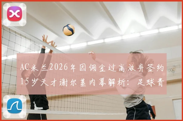 AC米兰2026年因佣金过高放弃签约15岁天才谢尔基内幕解析:足球青训转会市场佣金问题深度探讨