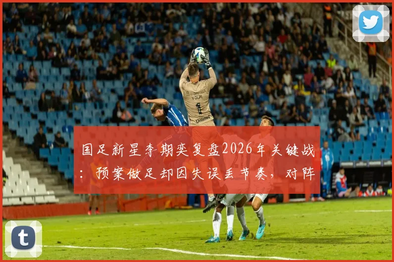 国足新星李期奕复盘2026年关键战:预案做足却因失误丢节奏,对阵南非队的教训与反思