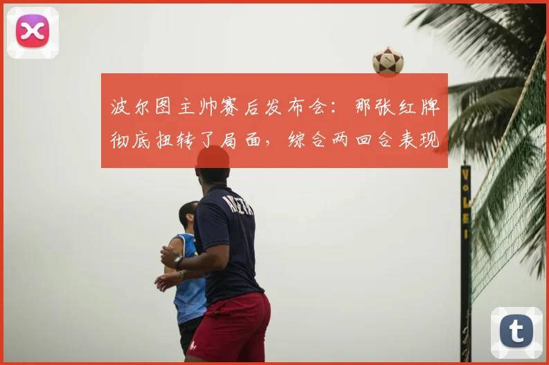 波尔图主帅赛后发布会:那张红牌彻底扭转了局面,综合两回合表现我们配得上晋级