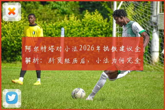阿尔特塔对小法2026年执教建议全解析：科莫经历后，小法为何完全认同塔帅理念？
