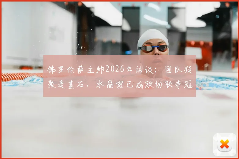 佛罗伦萨主帅2026年访谈:团队凝聚是基石,水晶宫已成欧协联夺冠最大热门,竞争格局深度解读