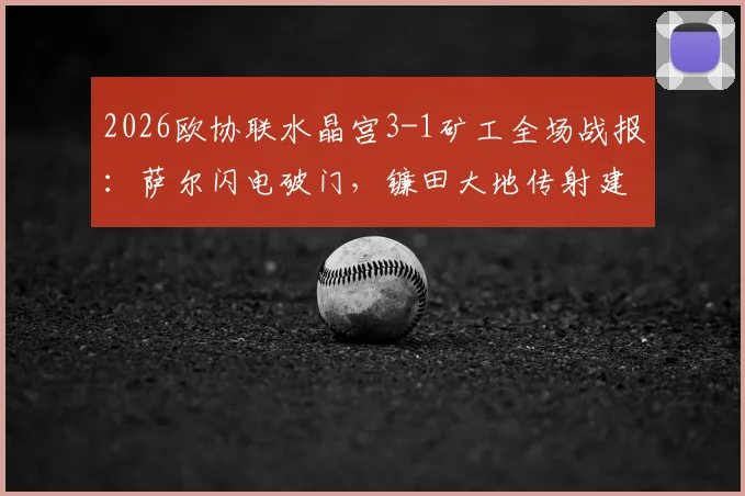2026欧协联水晶宫3-1矿工全场战报:萨尔闪电破门,镰田大地传射建功,比赛录像及详细分析