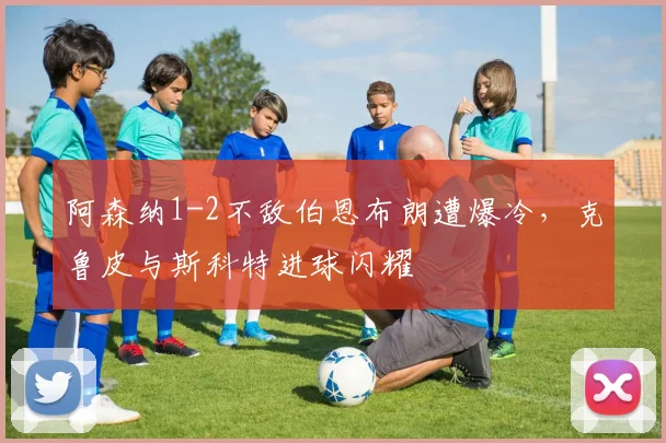 阿森纳1-2不敌伯恩布朗遭爆冷，克鲁皮与斯科特进球闪耀
