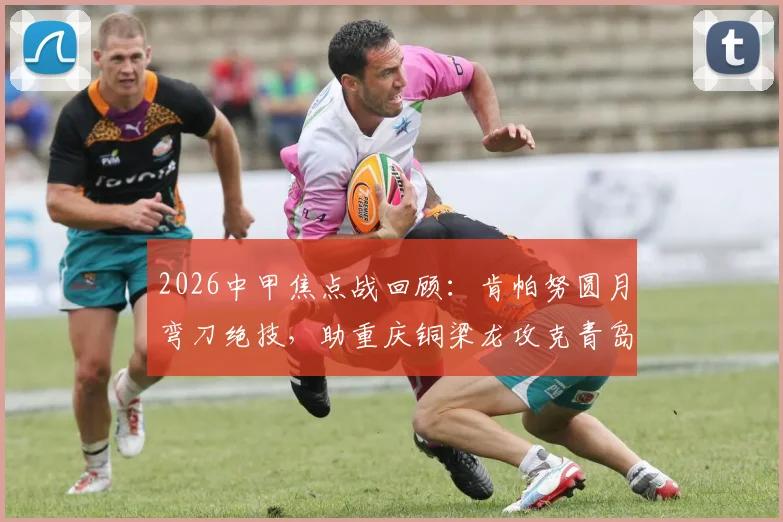 2026中甲焦点战回顾：肯帕努圆月弯刀绝技，助重庆铜梁龙攻克青岛海牛客场