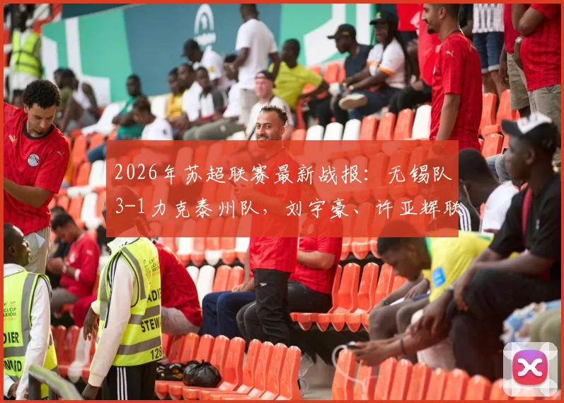 2026年苏超联赛最新战报：无锡队3-1力克泰州队，刘宇豪、许亚辉联袂破门，附比赛关键分析