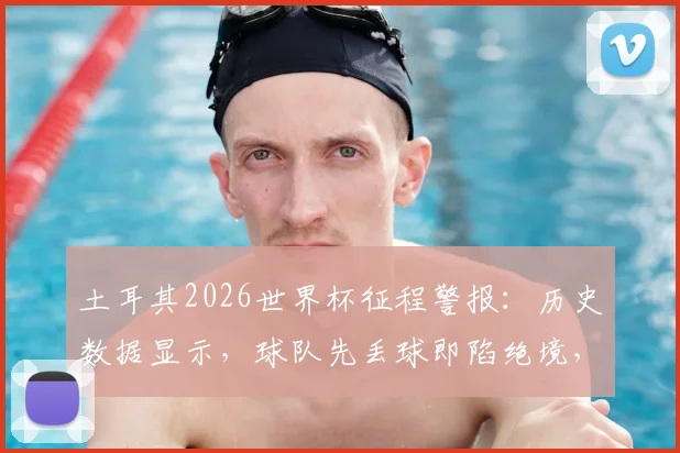 土耳其2026世界杯征程警报：历史数据显示，球队先丢球即陷绝境，两次均告落败，逆转希望几何？