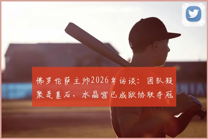 佛罗伦萨主帅2026年访谈:团队凝聚是基石,水晶宫已成欧协联夺冠最大热门,竞争格局深度解读