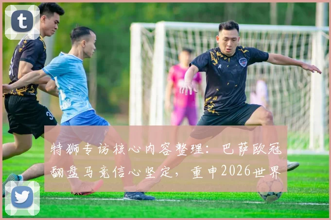特狮专访核心内容整理:巴萨欧冠翻盘马竞信心坚定,重申2026世界杯不冒险复出承诺