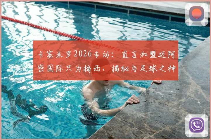 卡塞米罗2026专访：直言加盟迈阿密国际只为梅西，揭秘与足球之神的训练日常