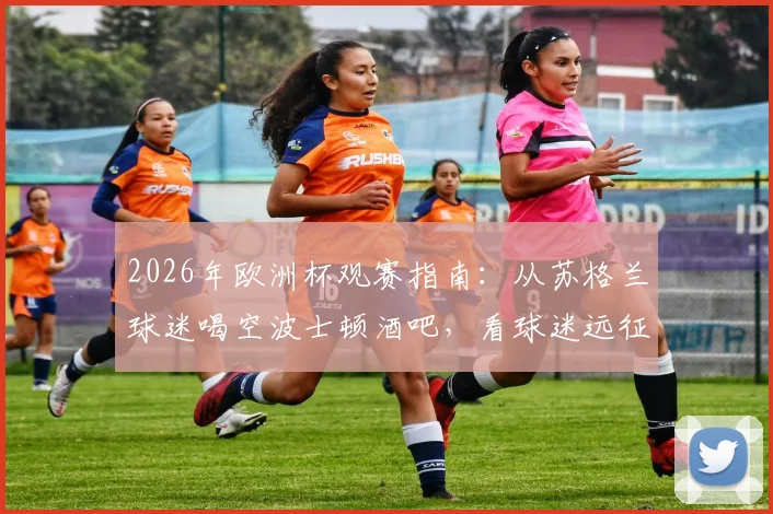 2026年欧洲杯观赛指南：从苏格兰球迷喝空波士顿酒吧，看球迷远征的消费力与氛围
