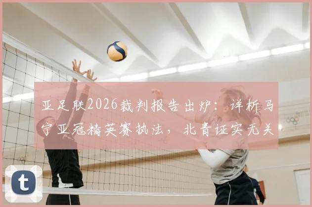 亚足联2026裁判报告出炉：详析马宁亚冠精英赛执法，北青证实无关键错漏判