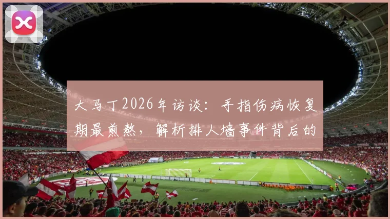 大马丁2026年访谈：手指伤病恢复期最煎熬，解析排人墙事件背后的球队团结精神与更衣室凝聚力