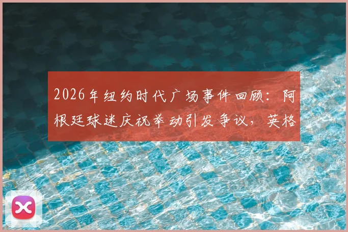 2026年纽约时代广场事件回顾:阿根廷球迷庆祝举动引发争议,英格兰球迷反应与赛事影响分析