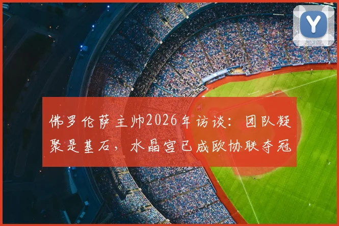 佛罗伦萨主帅2026年访谈：团队凝聚是基石，水晶宫已成欧协联夺冠最大热门，竞争格局深度解读