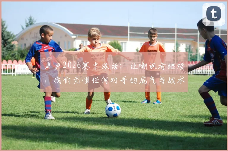 库卢2026赛季放话:让嘲讽者继续,我们无惧任何对手的底气与战术解析