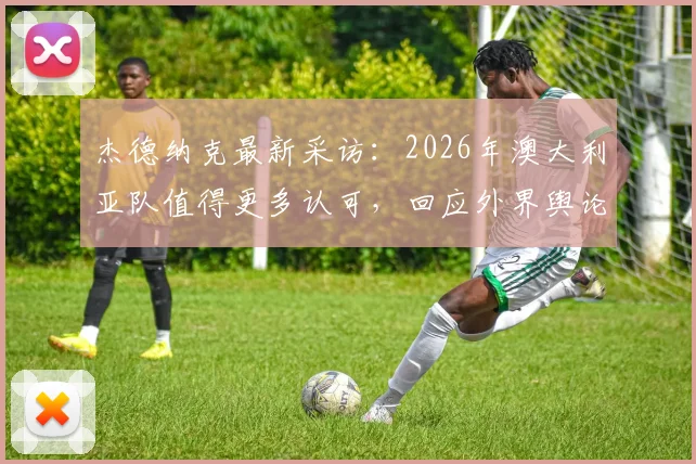 杰德纳克最新采访:2026年澳大利亚队值得更多认可,回应外界舆论风波与球队真实评价