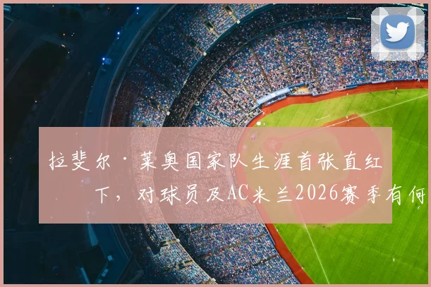 拉斐尔·莱奥国家队生涯首张直红罚下，对球员及AC米兰2026赛季有何深远影响？