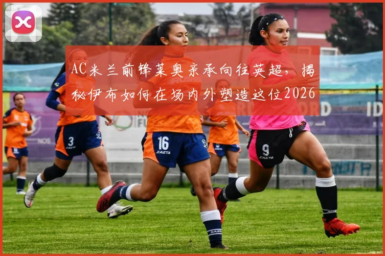 AC米兰前锋莱奥亲承向往英超，揭秘伊布如何在场内外塑造这位2026年巨星