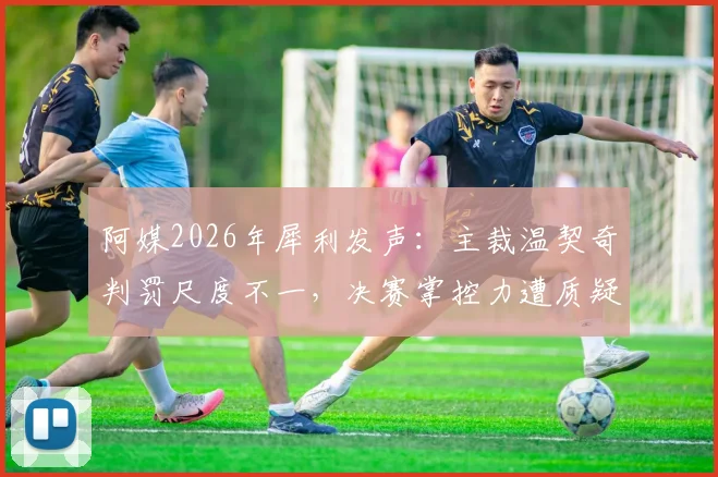 阿媒2026年犀利发声：主裁温契奇判罚尺度不一，决赛掌控力遭质疑，恩佐首黄是否判罚过重？