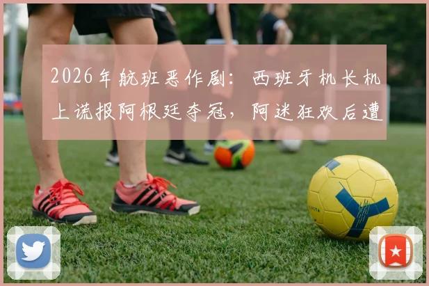 2026年航班恶作剧:西班牙机长机上谎报阿根廷夺冠,阿迷狂欢后遭遇巨大心理落差,事件全过程回顾