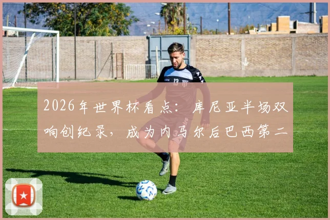 2026年世界杯看点：库尼亚半场双响创纪录，成为内马尔后巴西第二人，12年等待终结