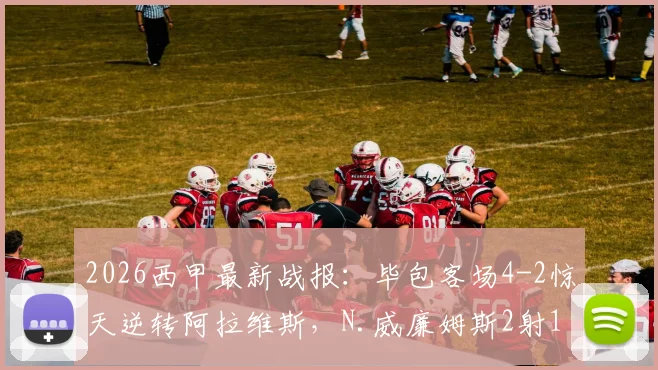 2026西甲最新战报：毕包客场4-2惊天逆转阿拉维斯，N.威廉姆斯2射1传全场最佳，附比赛录像集锦观看指南