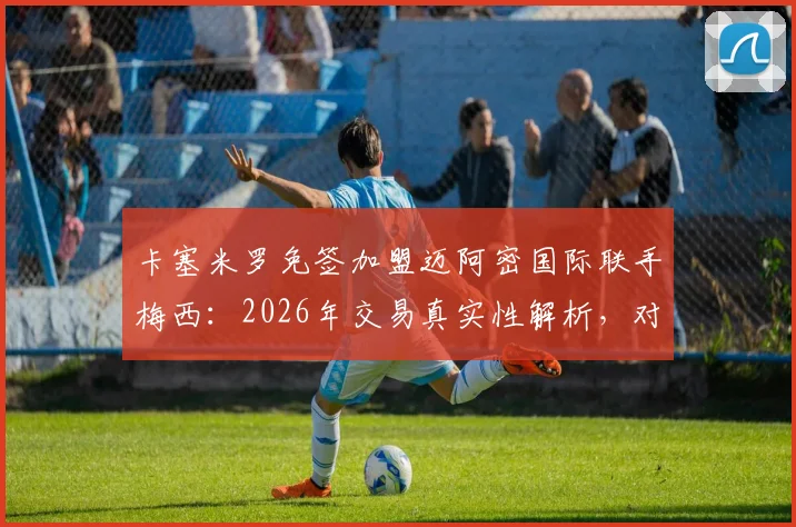 卡塞米罗免签加盟迈阿密国际联手梅西：2026年交易真实性解析，对美职联格局与球队阵容影响前瞻