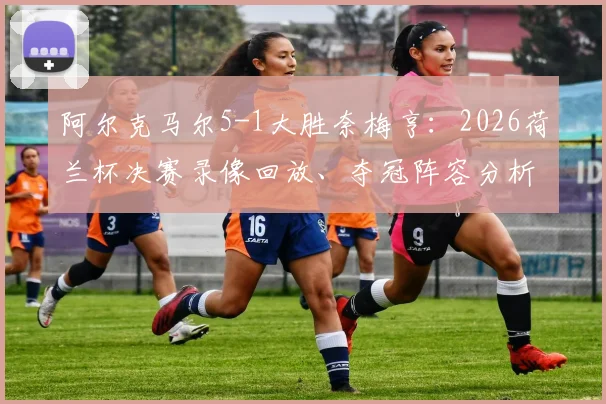 阿尔克马尔5-1大胜奈梅亨：2026荷兰杯决赛录像回放、夺冠阵容分析与奖金揭秘，附球队13年后再夺冠历程回顾