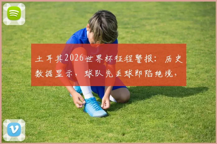 土耳其2026世界杯征程警报:历史数据显示,球队先丢球即陷绝境,两次均告落败,逆转希望几何?